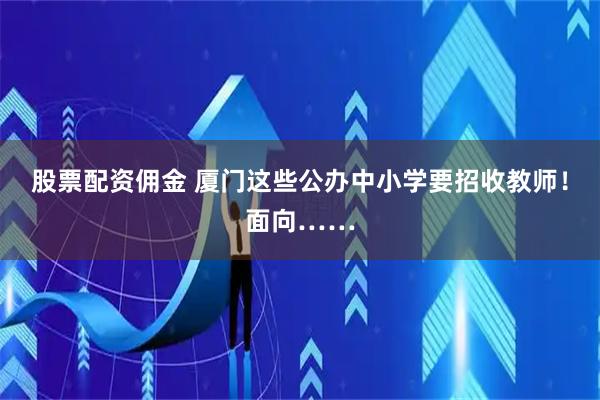 股票配资佣金 厦门这些公办中小学要招收教师！面向……
