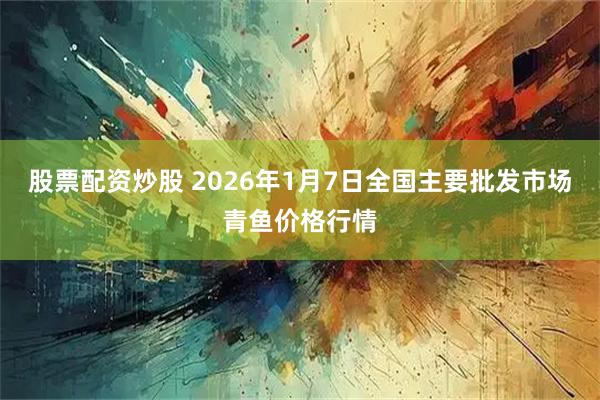 股票配资炒股 2026年1月7日全国主要批发市场青鱼价格行情