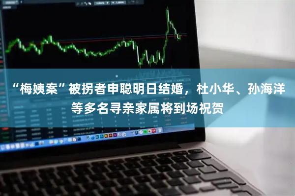 “梅姨案”被拐者申聪明日结婚，杜小华、孙海洋等多名寻亲家属将到场祝贺