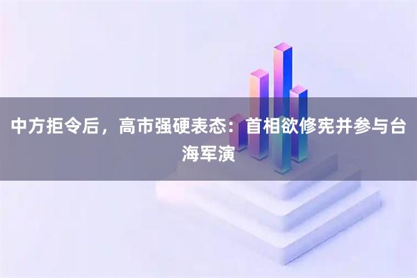 中方拒令后，高市强硬表态：首相欲修宪并参与台海军演