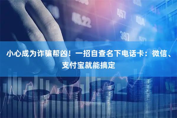 小心成为诈骗帮凶!一招自查名下电话卡:微信、支付宝就能搞定