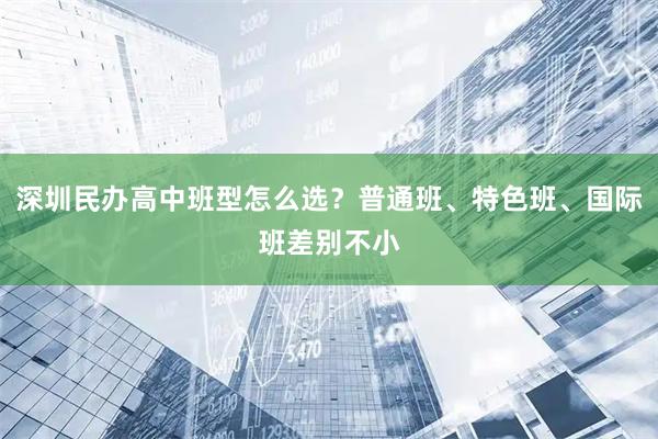 深圳民办高中班型怎么选？普通班、特色班、国际班差别不小