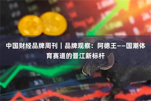 中国财经品牌周刊｜品牌观察：阿德王——国潮体育赛道的晋江新标杆