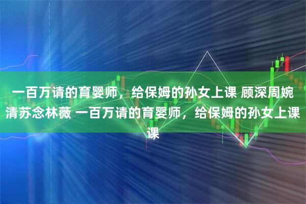 一百万请的育婴师，给保姆的孙女上课 顾深周婉清苏念林薇 一百万请的育婴师，给保姆的孙女上课