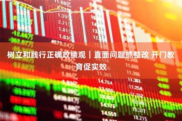 树立和践行正确政绩观｜直面问题抓整改 开门教育促实效