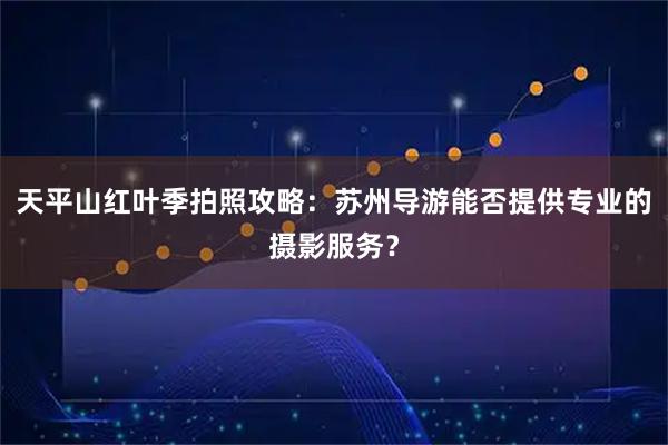 天平山红叶季拍照攻略：苏州导游能否提供专业的摄影服务？