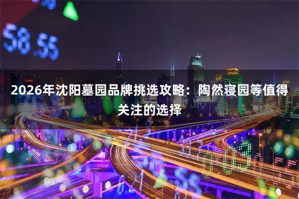 2026年沈阳墓园品牌挑选攻略：陶然寝园等值得关注的选择