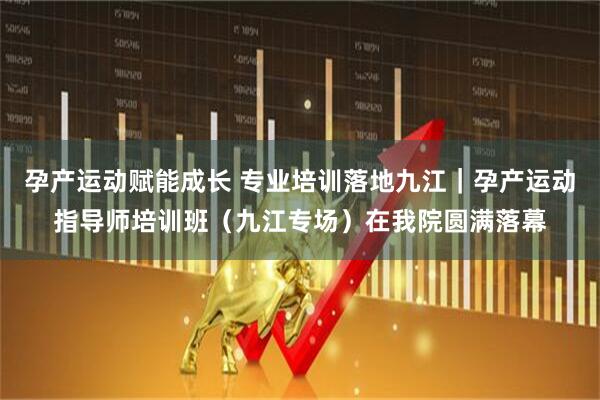 孕产运动赋能成长 专业培训落地九江｜孕产运动指导师培训班（九江专场）在我院圆满落幕