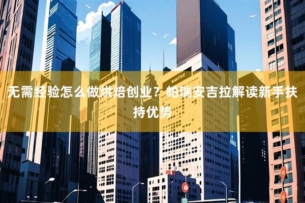 无需经验怎么做烘焙创业？帕瑞安吉拉解读新手扶持优势