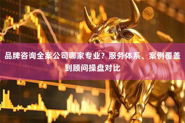 品牌咨询全案公司哪家专业？服务体系、案例覆盖到顾问操盘对比