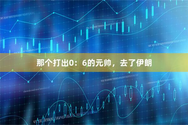 那个打出0：6的元帅，去了伊朗