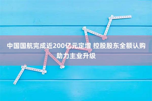 中国国航完成近200亿元定增 控股股东全额认购助力主业升级