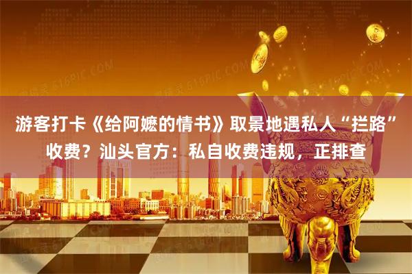 游客打卡《给阿嬷的情书》取景地遇私人“拦路”收费？汕头官方：私自收费违规，正排查