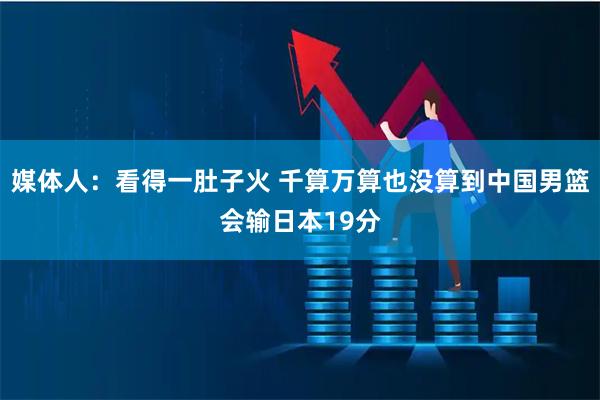 媒体人：看得一肚子火 千算万算也没算到中国男篮会输日本19分