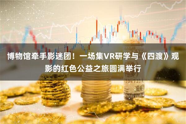 博物馆牵手影迷团!一场集VR研学与《四渡》观影的红色公益之旅圆满举行