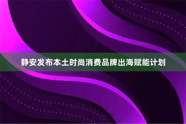静安发布本土时尚消费品牌出海赋能计划