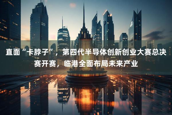 直面“卡脖子”,第四代半导体创新创业大赛总决赛开赛,临港全面布局未来产业