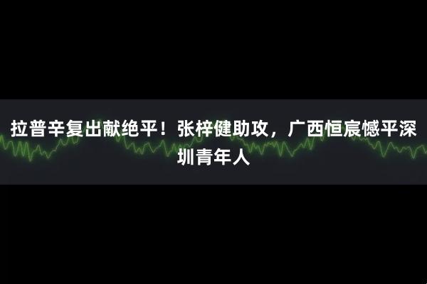 拉普辛复出献绝平！张梓健助攻，广西恒宸憾平深圳青年人