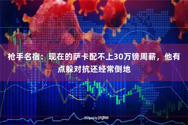 枪手名宿:现在的萨卡配不上30万镑周薪,他有点躲对抗还经常倒地
