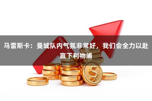 马雷斯卡：曼城队内气氛非常好，我们会全力以赴赢下利物浦